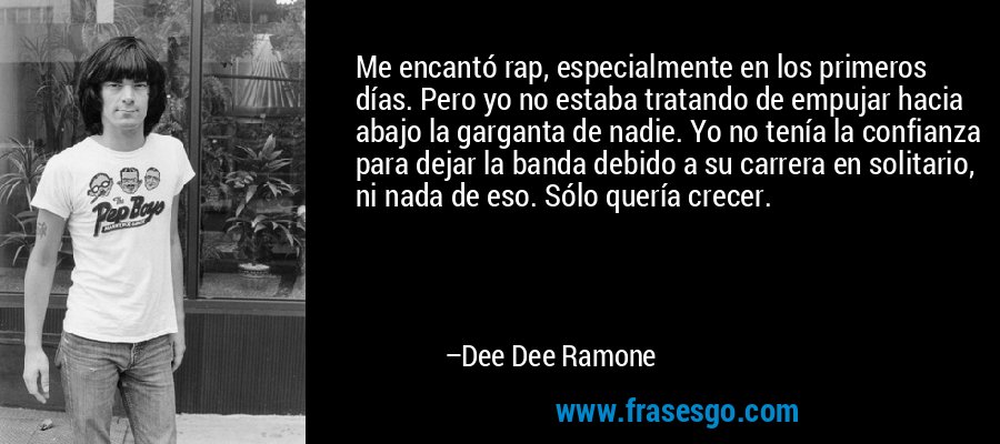 Me encantó rap, especialmente en los primeros días. Pero yo no estaba tratando de empujar hacia abajo la garganta de nadie. Yo no tenía la confianza para dejar la banda debido a su carrera en solitario, ni nada de eso. Sólo quería crecer. – Dee Dee Ramone