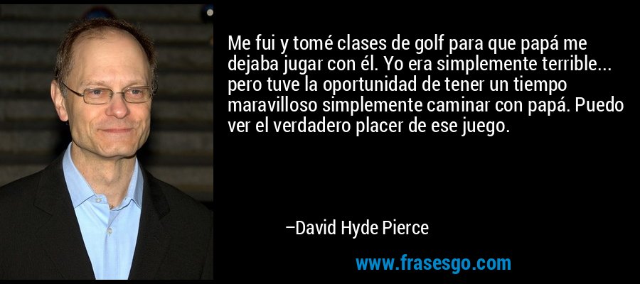 Me fui y tomé clases de golf para que papá me dejaba jugar con él. Yo era simplemente terrible... pero tuve la oportunidad de tener un tiempo maravilloso simplemente caminar con papá. Puedo ver el verdadero placer de ese juego. – David Hyde Pierce