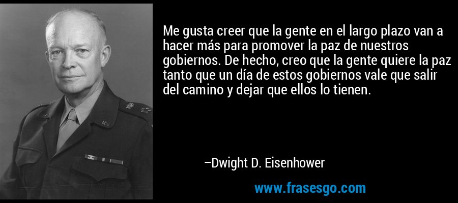 Me gusta creer que la gente en el largo plazo van a hacer más para promover la paz de nuestros gobiernos. De hecho, creo que la gente quiere la paz tanto que un día de estos gobiernos vale que salir del camino y dejar que ellos lo tienen. – Dwight D. Eisenhower