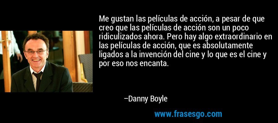 Me gustan las películas de acción, a pesar de que creo que las películas de acción son un poco ridiculizados ahora. Pero hay algo extraordinario en las películas de acción, que es absolutamente ligados a la invención del cine y lo que es el cine y por eso nos encanta. – Danny Boyle