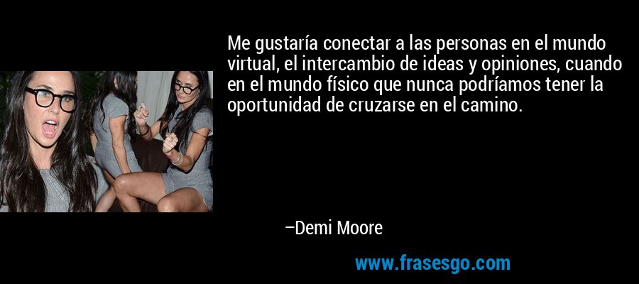 Me gustaría conectar a las personas en el mundo virtual, el intercambio de ideas y opiniones, cuando en el mundo físico que nunca podríamos tener la oportunidad de cruzarse en el camino. – Demi Moore