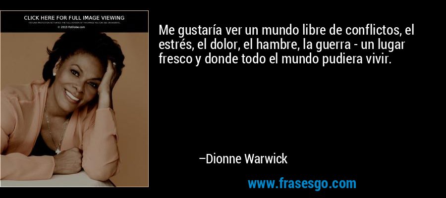 Me gustaría ver un mundo libre de conflictos, el estrés, el dolor, el hambre, la guerra - un lugar fresco y donde todo el mundo pudiera vivir. – Dionne Warwick