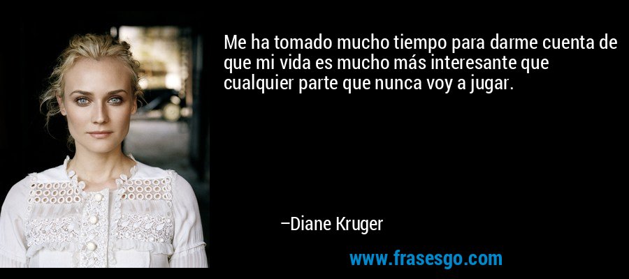 Me ha tomado mucho tiempo para darme cuenta de que mi vida es mucho más interesante que cualquier parte que nunca voy a jugar. – Diane Kruger