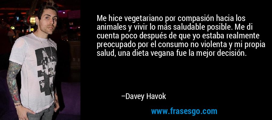Me hice vegetariano por compasión hacia los animales y vivir lo más saludable posible. Me di cuenta poco después de que yo estaba realmente preocupado por el consumo no violenta y mi propia salud, una dieta vegana fue la mejor decisión. – Davey Havok