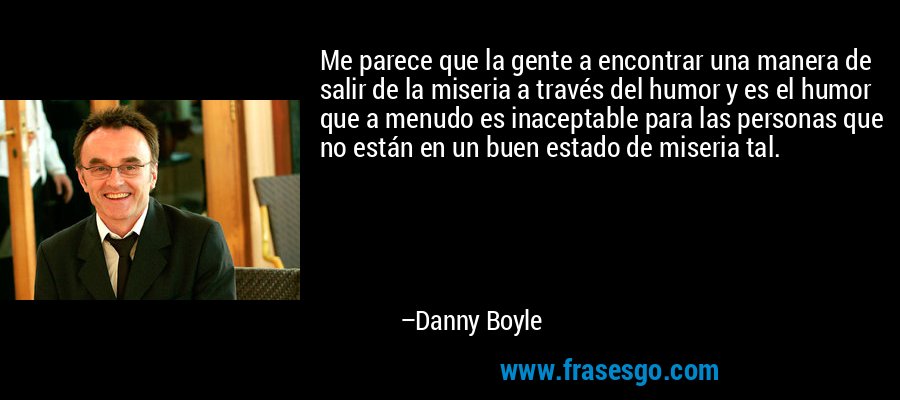 Me parece que la gente a encontrar una manera de salir de la miseria a través del humor y es el humor que a menudo es inaceptable para las personas que no están en un buen estado de miseria tal. – Danny Boyle
