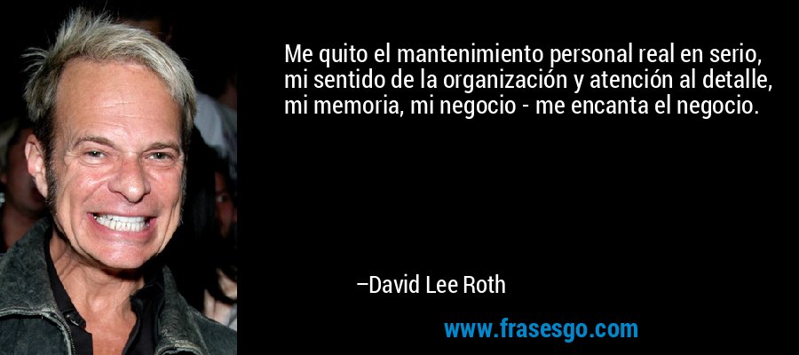 Me quito el mantenimiento personal real en serio, mi sentido de la organización y atención al detalle, mi memoria, mi negocio - me encanta el negocio. – David Lee Roth