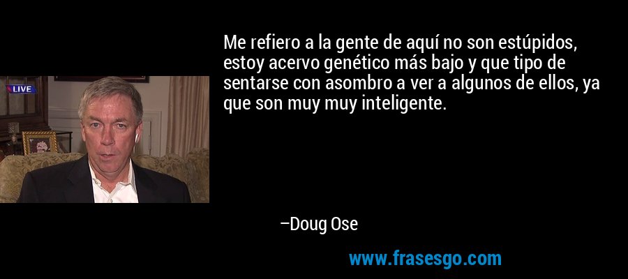 Me refiero a la gente de aquí no son estúpidos, estoy acervo genético más bajo y que tipo de sentarse con asombro a ver a algunos de ellos, ya que son muy muy inteligente. – Doug Ose