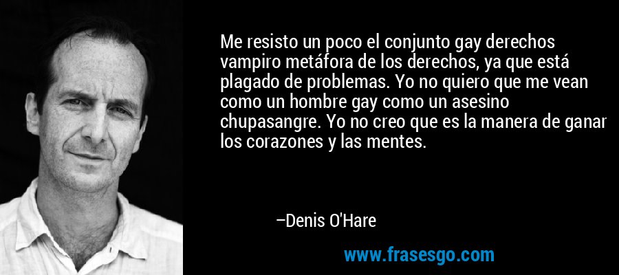 Me resisto un poco el conjunto gay derechos vampiro metáfora de los derechos, ya que está plagado de problemas. Yo no quiero que me vean como un hombre gay como un asesino chupasangre. Yo no creo que es la manera de ganar los corazones y las mentes. – Denis O'Hare