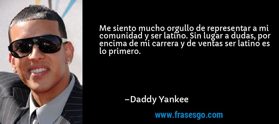 Me siento mucho orgullo de representar a mi comunidad y ser latino. Sin lugar a dudas, por encima de mi carrera y de ventas ser latino es lo primero. – Daddy Yankee