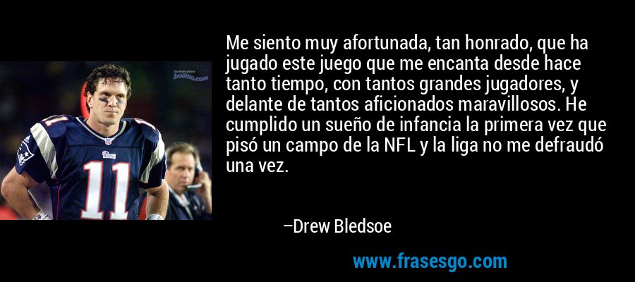Me siento muy afortunada, tan honrado, que ha jugado este juego que me encanta desde hace tanto tiempo, con tantos grandes jugadores, y delante de tantos aficionados maravillosos. He cumplido un sueño de infancia la primera vez que pisó un campo de la NFL y la liga no me defraudó una vez. – Drew Bledsoe
