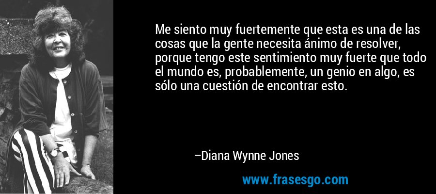 Me siento muy fuertemente que esta es una de las cosas que la gente necesita ánimo de resolver, porque tengo este sentimiento muy fuerte que todo el mundo es, probablemente, un genio en algo, es sólo una cuestión de encontrar esto. – Diana Wynne Jones