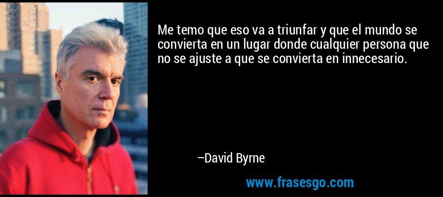Me temo que eso va a triunfar y que el mundo se convierta en un lugar donde cualquier persona que no se ajuste a que se convierta en innecesario. – David Byrne