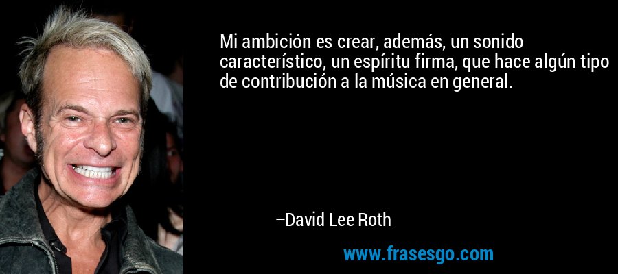 Mi ambición es crear, además, un sonido característico, un espíritu firma, que hace algún tipo de contribución a la música en general. – David Lee Roth