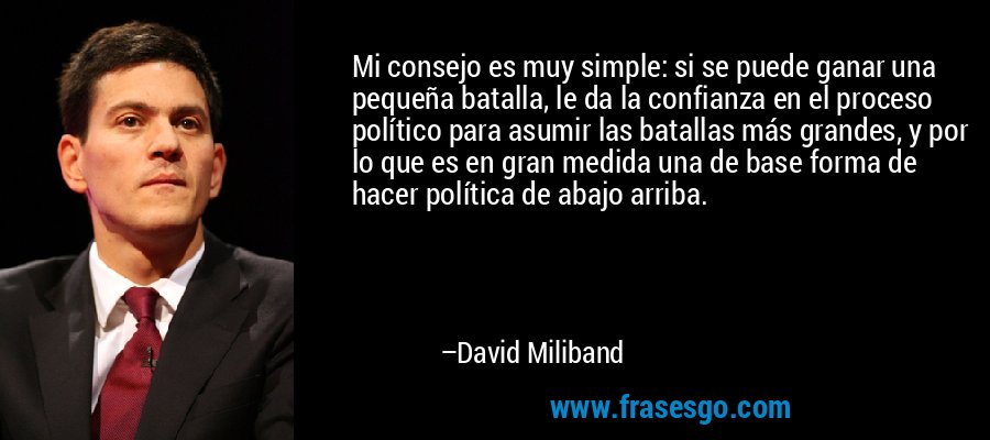 Mi consejo es muy simple: si se puede ganar una pequeña batalla, le da la confianza en el proceso político para asumir las batallas más grandes, y por lo que es en gran medida una de base forma de hacer política de abajo arriba. – David Miliband