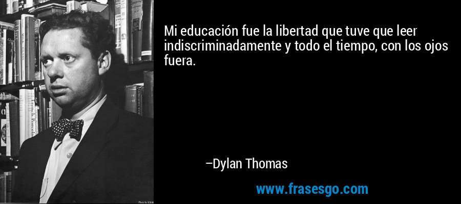 Mi educación fue la libertad que tuve que leer indiscriminadamente y todo el tiempo, con los ojos fuera. – Dylan Thomas