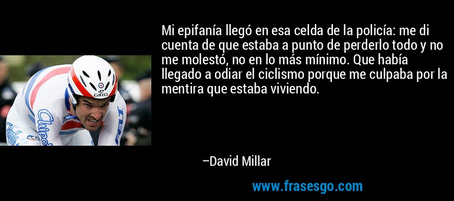 Mi epifanía llegó en esa celda de la policía: me di cuenta de que estaba a punto de perderlo todo y no me molestó, no en lo más mínimo. Que había llegado a odiar el ciclismo porque me culpaba por la mentira que estaba viviendo. – David Millar