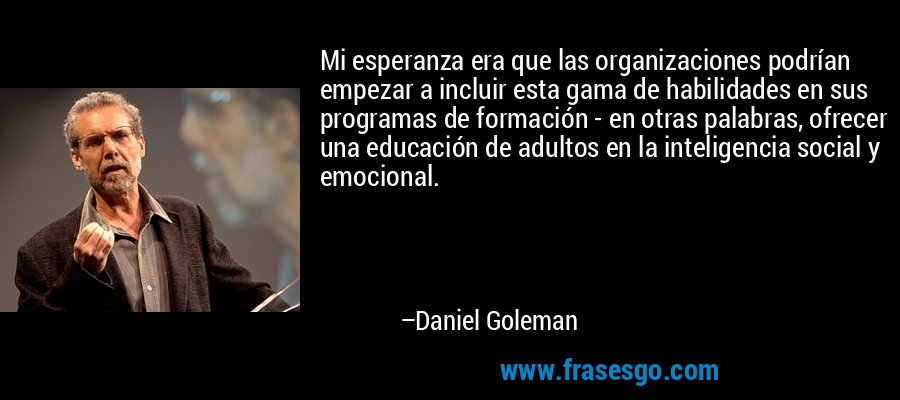 Mi esperanza era que las organizaciones podrían empezar a incluir esta gama de habilidades en sus programas de formación - en otras palabras, ofrecer una educación de adultos en la inteligencia social y emocional. – Daniel Goleman