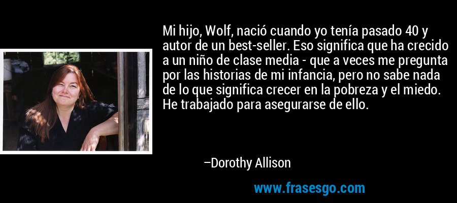 Mi hijo, Wolf, nació cuando yo tenía pasado 40 y autor de un best-seller. Eso significa que ha crecido a un niño de clase media - que a veces me pregunta por las historias de mi infancia, pero no sabe nada de lo que significa crecer en la pobreza y el miedo. He trabajado para asegurarse de ello. – Dorothy Allison