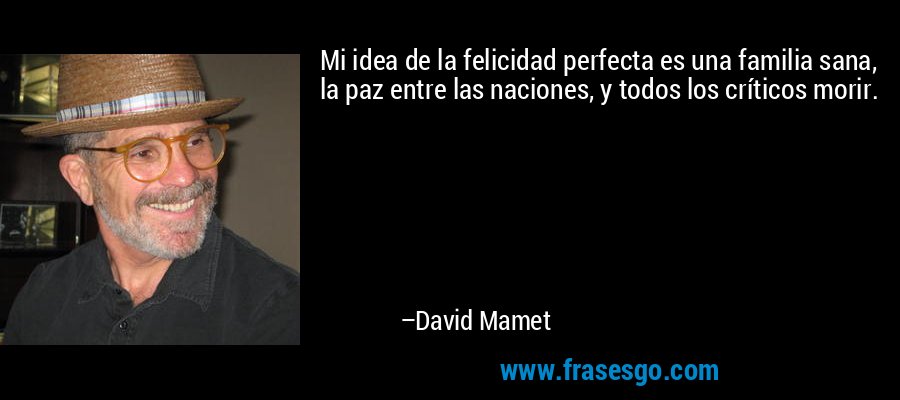 Mi idea de la felicidad perfecta es una familia sana, la paz entre las naciones, y todos los críticos morir. – David Mamet