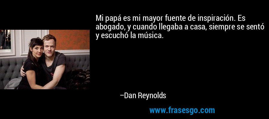 Mi papá es mi mayor fuente de inspiración. Es abogado, y cuando llegaba a casa, siempre se sentó y escuchó la música. – Dan Reynolds