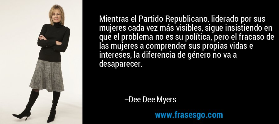Mientras el Partido Republicano, liderado por sus mujeres cada vez más visibles, sigue insistiendo en que el problema no es su política, pero el fracaso de las mujeres a comprender sus propias vidas e intereses, la diferencia de género no va a desaparecer. – Dee Dee Myers