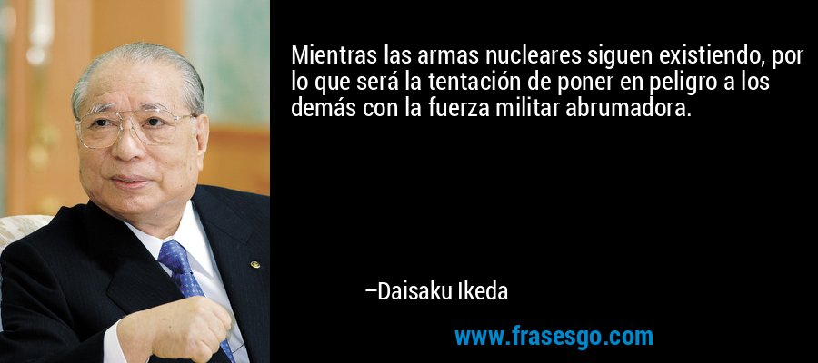 Mientras las armas nucleares siguen existiendo, por lo que será la tentación de poner en peligro a los demás con la fuerza militar abrumadora. – Daisaku Ikeda