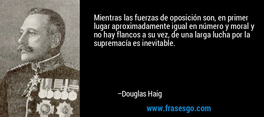Mientras las fuerzas de oposición son, en primer lugar aproximadamente igual en número y moral y no hay flancos a su vez, de una larga lucha por la supremacía es inevitable. – Douglas Haig