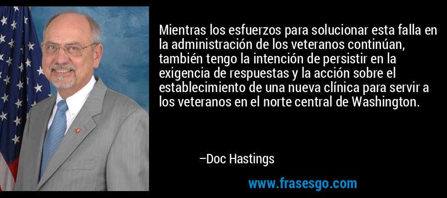 Mientras los esfuerzos para solucionar esta falla en la administración de los veteranos continúan, también tengo la intención de persistir en la exigencia de respuestas y la acción sobre el establecimiento de una nueva clínica para servir a los veteranos en el norte central de Washington. – Doc Hastings