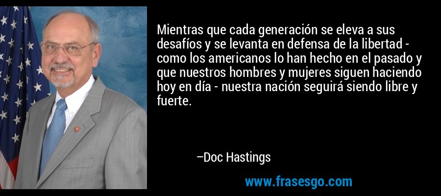 Mientras que cada generación se eleva a sus desafíos y se levanta en defensa de la libertad - como los americanos lo han hecho en el pasado y que nuestros hombres y mujeres siguen haciendo hoy en día - nuestra nación seguirá siendo libre y fuerte. – Doc Hastings