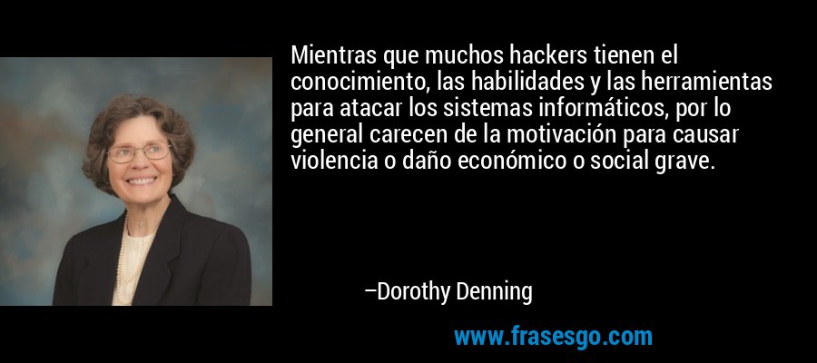 Mientras que muchos hackers tienen el conocimiento, las habilidades y las herramientas para atacar los sistemas informáticos, por lo general carecen de la motivación para causar violencia o daño económico o social grave. – Dorothy Denning