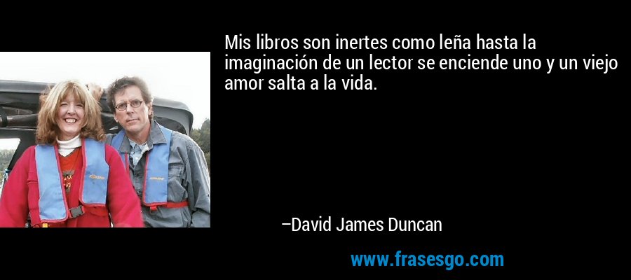 Mis libros son inertes como leña hasta la imaginación de un lector se enciende uno y un viejo amor salta a la vida. – David James Duncan