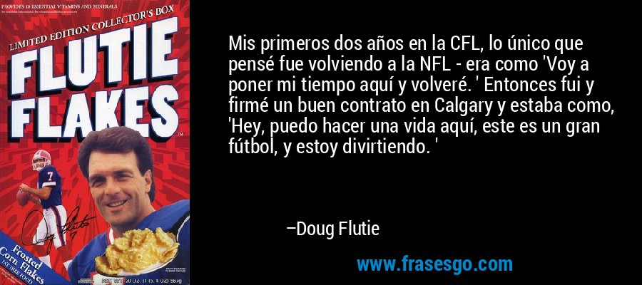 Mis primeros dos años en la CFL, lo único que pensé fue volviendo a la NFL - era como 'Voy a poner mi tiempo aquí y volveré. ' Entonces fui y firmé un buen contrato en Calgary y estaba como, 'Hey, puedo hacer una vida aquí, este es un gran fútbol, ​​y estoy divirtiendo. ' – Doug Flutie