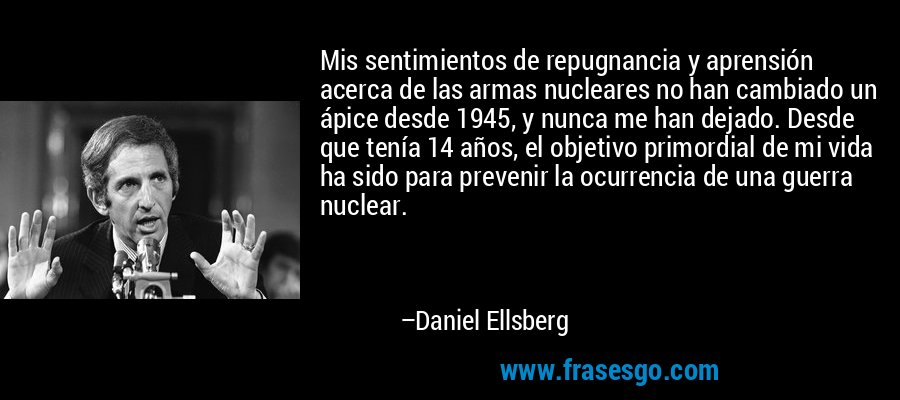 Mis sentimientos de repugnancia y aprensión acerca de las armas nucleares no han cambiado un ápice desde 1945, y nunca me han dejado. Desde que tenía 14 años, el objetivo primordial de mi vida ha sido para prevenir la ocurrencia de una guerra nuclear. – Daniel Ellsberg