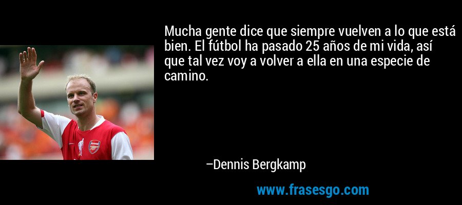 Mucha gente dice que siempre vuelven a lo que está bien. El fútbol ha pasado 25 años de mi vida, así que tal vez voy a volver a ella en una especie de camino. – Dennis Bergkamp