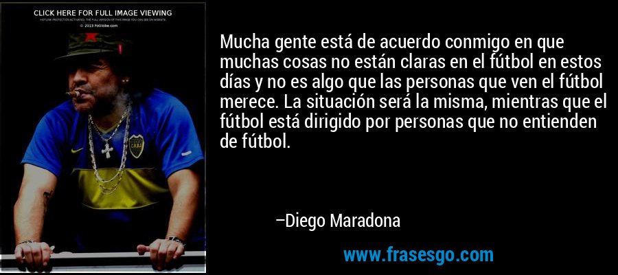 Mucha gente está de acuerdo conmigo en que muchas cosas no están claras en el fútbol en estos días y no es algo que las personas que ven el fútbol merece. La situación será la misma, mientras que el fútbol está dirigido por personas que no entienden de fútbol. – Diego Maradona