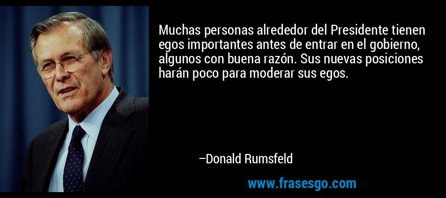 Muchas personas alrededor del Presidente tienen egos importantes antes de entrar en el gobierno, algunos con buena razón. Sus nuevas posiciones harán poco para moderar sus egos. – Donald Rumsfeld