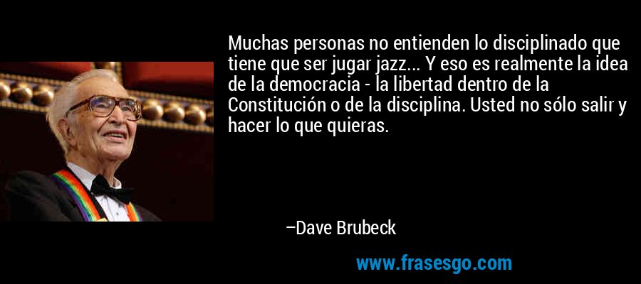 Muchas personas no entienden lo disciplinado que tiene que ser jugar jazz... Y eso es realmente la idea de la democracia - la libertad dentro de la Constitución o de la disciplina. Usted no sólo salir y hacer lo que quieras. – Dave Brubeck