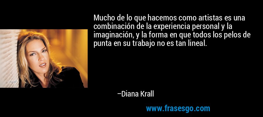 Mucho de lo que hacemos como artistas es una combinación de la experiencia personal y la imaginación, y la forma en que todos los pelos de punta en su trabajo no es tan lineal. – Diana Krall
