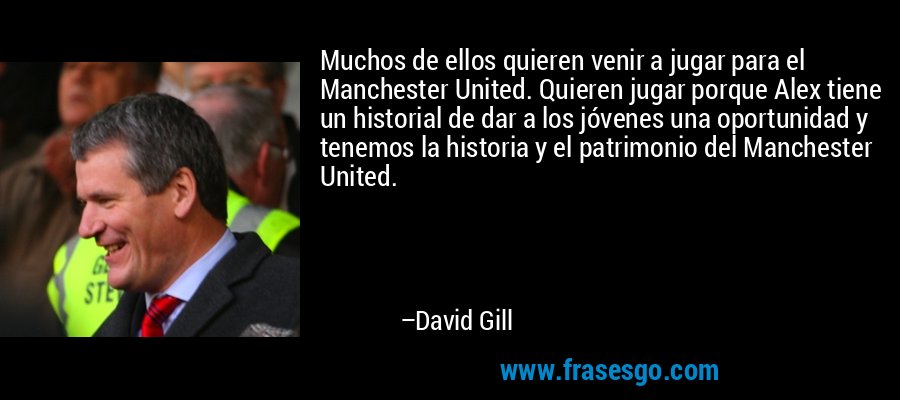 Muchos de ellos quieren venir a jugar para el Manchester United. Quieren jugar porque Alex tiene un historial de dar a los jóvenes una oportunidad y tenemos la historia y el patrimonio del Manchester United. – David Gill