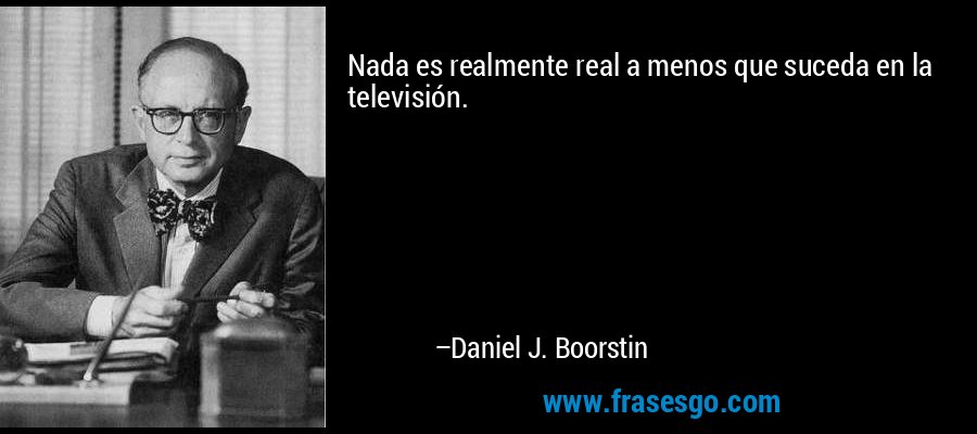Nada es realmente real a menos que suceda en la televisión. – Daniel J. Boorstin