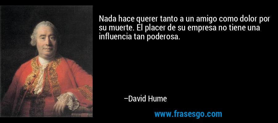 Nada hace querer tanto a un amigo como dolor por su muerte. El placer de su empresa no tiene una influencia tan poderosa. – David Hume