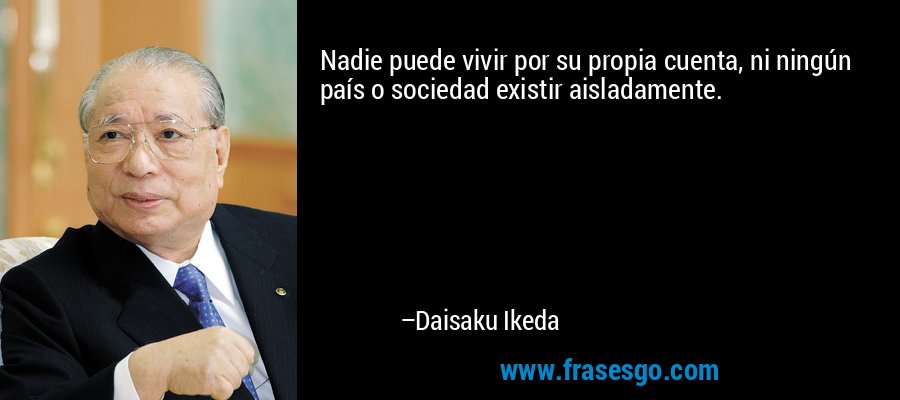 Nadie puede vivir por su propia cuenta, ni ningún país o sociedad existir aisladamente. – Daisaku Ikeda