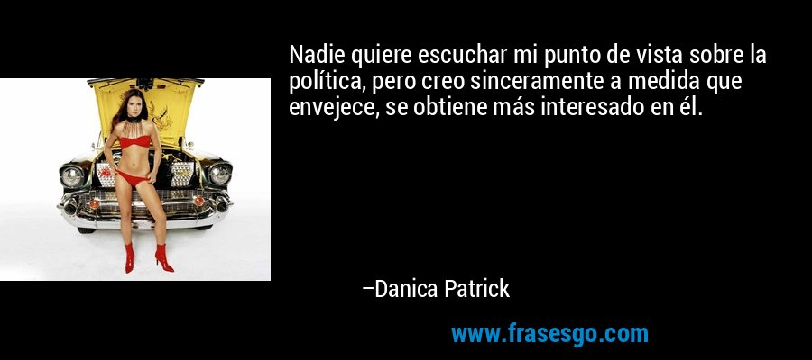 Nadie quiere escuchar mi punto de vista sobre la política, pero creo sinceramente a medida que envejece, se obtiene más interesado en él. – Danica Patrick