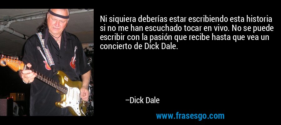 Ni siquiera deberías estar escribiendo esta historia si no me han escuchado tocar en vivo. No se puede escribir con la pasión que recibe hasta que vea un concierto de Dick Dale. – Dick Dale