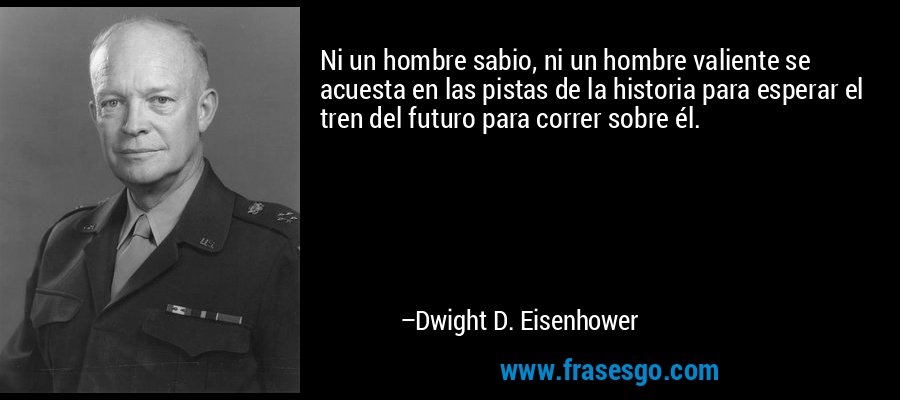 Ni un hombre sabio, ni un hombre valiente se acuesta en las pistas de la historia para esperar el tren del futuro para correr sobre él. – Dwight D. Eisenhower