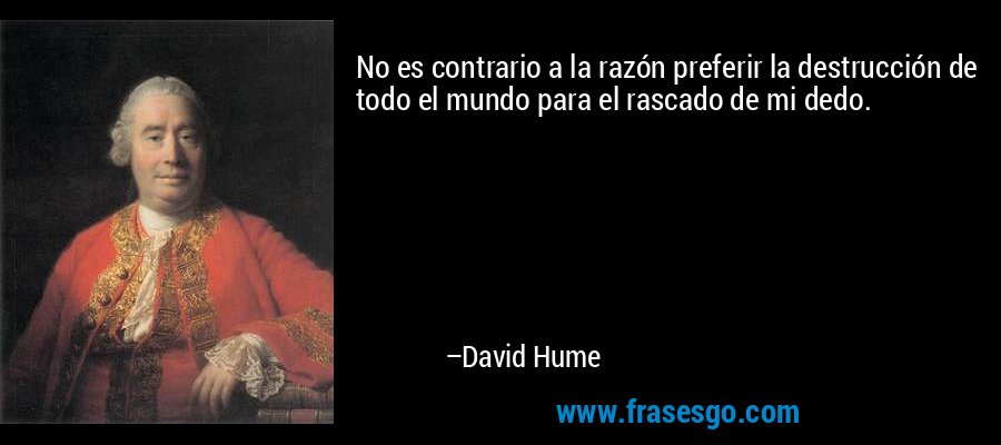 No es contrario a la razón preferir la destrucción de todo el mundo para el rascado de mi dedo. – David Hume