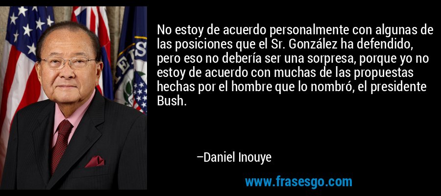 No estoy de acuerdo personalmente con algunas de las posiciones que el Sr. González ha defendido, pero eso no debería ser una sorpresa, porque yo no estoy de acuerdo con muchas de las propuestas hechas por el hombre que lo nombró, el presidente Bush. – Daniel Inouye