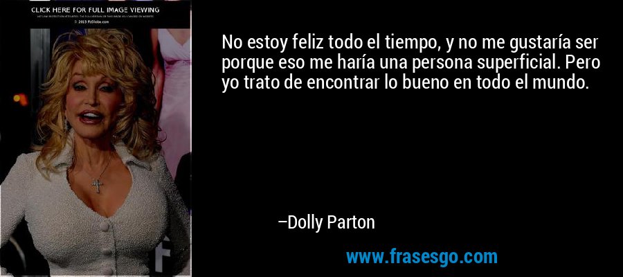 No estoy feliz todo el tiempo, y no me gustaría ser porque eso me haría una persona superficial. Pero yo trato de encontrar lo bueno en todo el mundo. – Dolly Parton