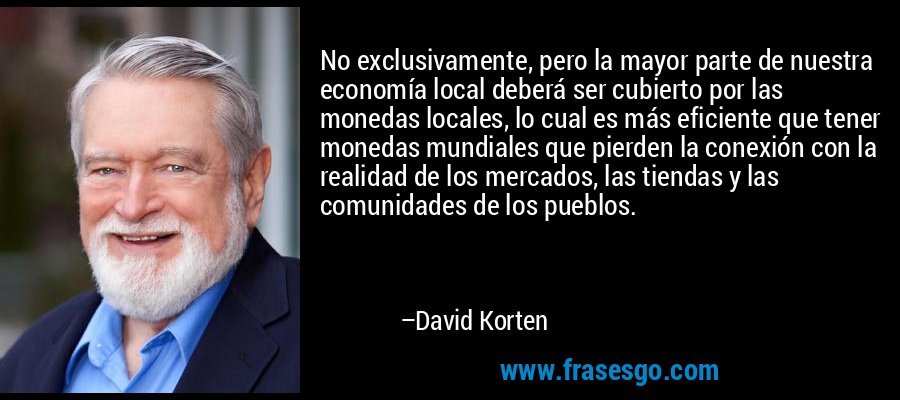 No exclusivamente, pero la mayor parte de nuestra economía local deberá ser cubierto por las monedas locales, lo cual es más eficiente que tener monedas mundiales que pierden la conexión con la realidad de los mercados, las tiendas y las comunidades de los pueblos. – David Korten