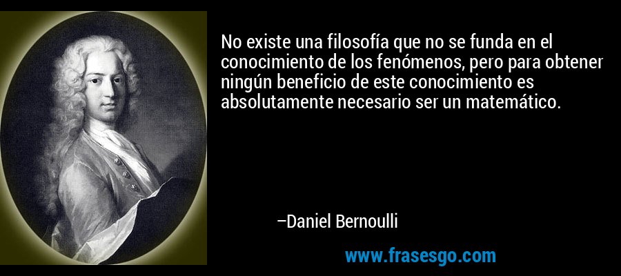 No existe una filosofía que no se funda en el conocimiento de los fenómenos, pero para obtener ningún beneficio de este conocimiento es absolutamente necesario ser un matemático. – Daniel Bernoulli